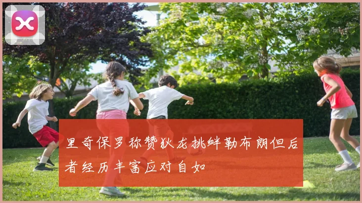 里奇保罗称赞狄龙挑衅勒布朗但后者经历丰富应对自如