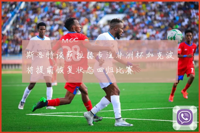 斯洛特谈萨拉赫专注非洲杯加克波将提前恢复状态回归比赛