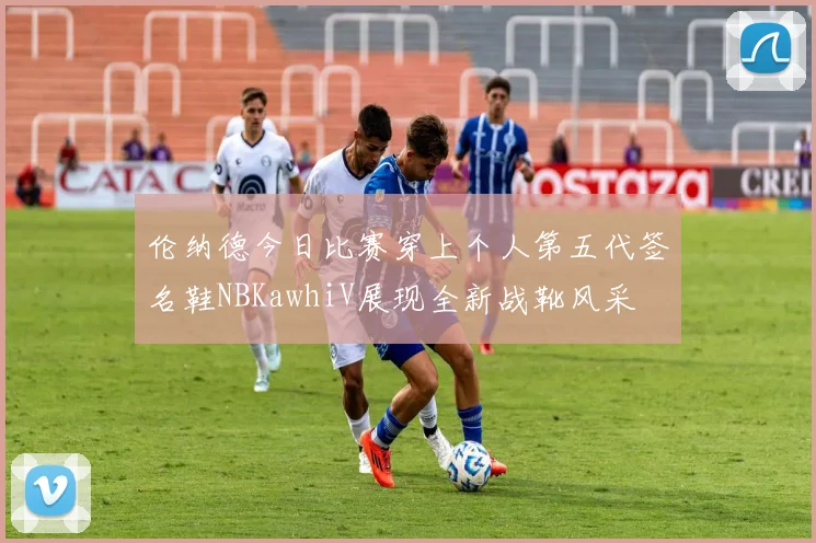 伦纳德今日比赛穿上个人第五代签名鞋NBKawhiV展现全新战靴风采