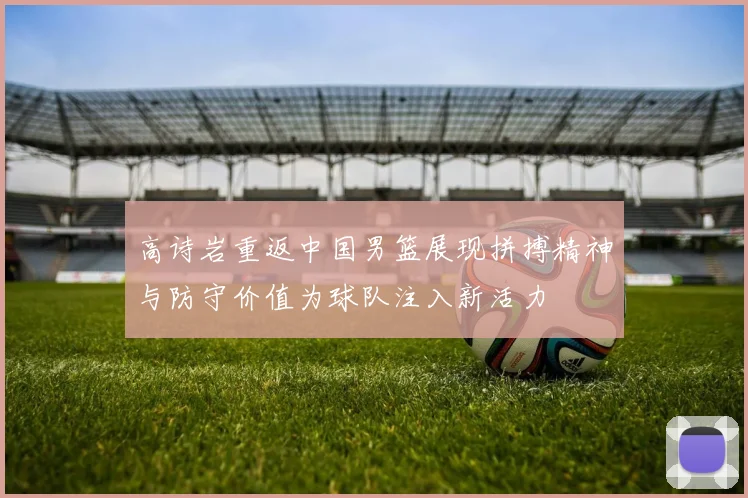 高诗岩重返中国男篮展现拼搏精神与防守价值为球队注入新活力