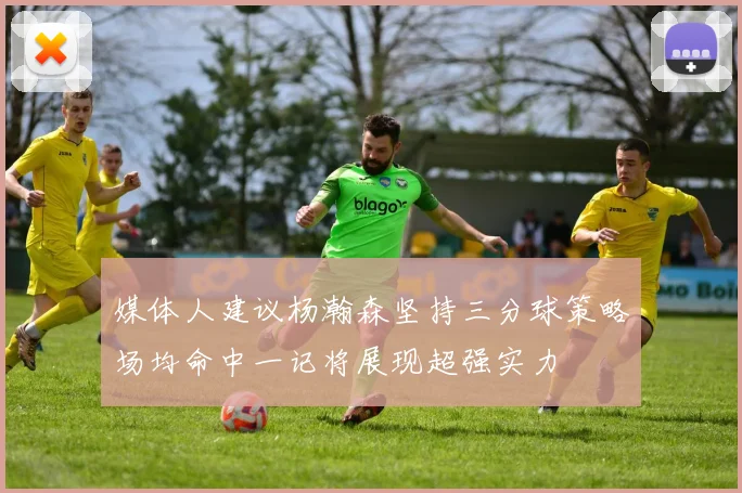 媒体人建议杨瀚森坚持三分球策略场均命中一记将展现超强实力