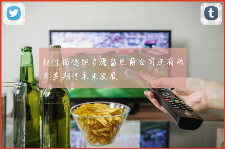 拉什福德坦言愿留巴萨合同还有两年多期待未来发展