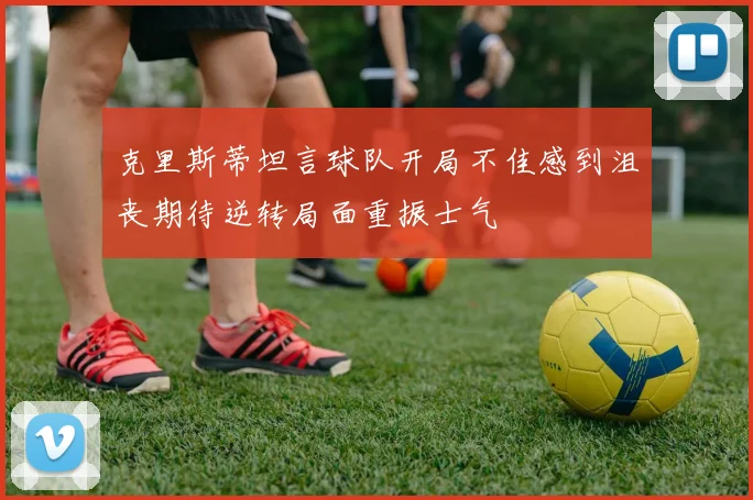 克里斯蒂坦言球队开局不佳感到沮丧期待逆转局面重振士气