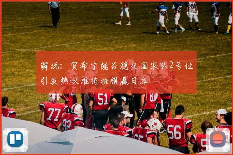 解说：贺希宁能否稳坐国家队2号位引发热议谁将抗旗赢日本