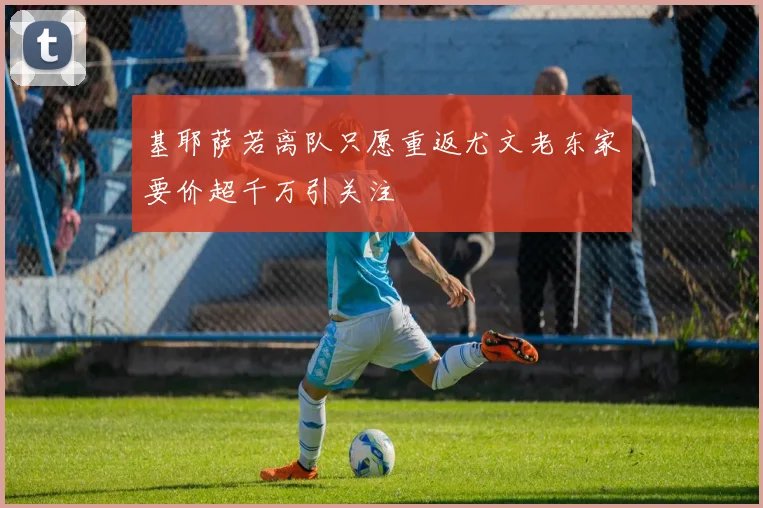 基耶萨若离队只愿重返尤文老东家要价超千万引关注