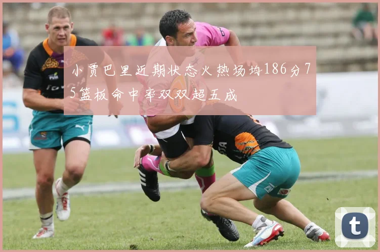 小贾巴里近期状态火热场均186分75篮板命中率双双超五成