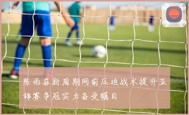 陈雨菲新周期网前压迫战术提升亚锦赛争冠实力备受瞩目