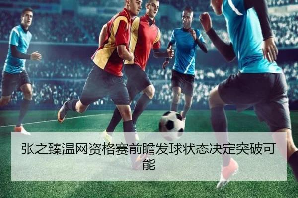 张之臻温网资格赛前瞻发球状态决定突破可能